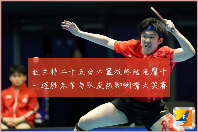 杜兰特二十五分六篮板终结老鹰十一连胜末节与队友热聊咧嘴大笑赛场复盘-深度解析