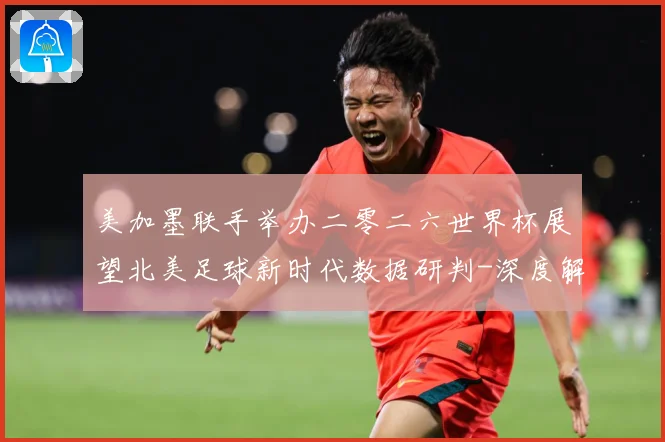 美加墨联手举办二零二六世界杯展望北美足球新时代数据研判-深度解析